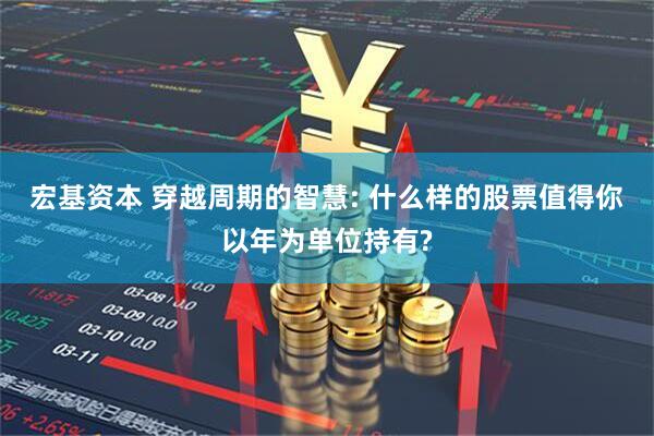宏基资本 穿越周期的智慧: 什么样的股票值得你以年为单位持有?