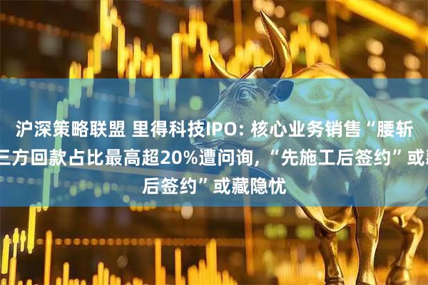 沪深策略联盟 里得科技IPO: 核心业务销售“腰斩”, 第三方回款占比最高超20%遭问询, “先施工后签约”或藏隐忧