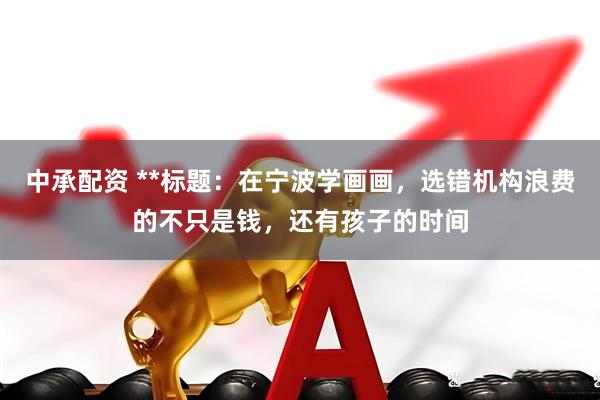 中承配资 **标题：在宁波学画画，选错机构浪费的不只是钱，还有孩子的时间